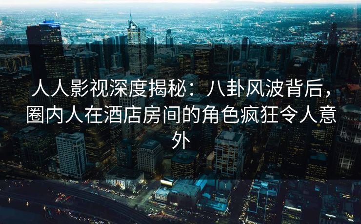 人人影视深度揭秘：八卦风波背后，圈内人在酒店房间的角色疯狂令人意外
