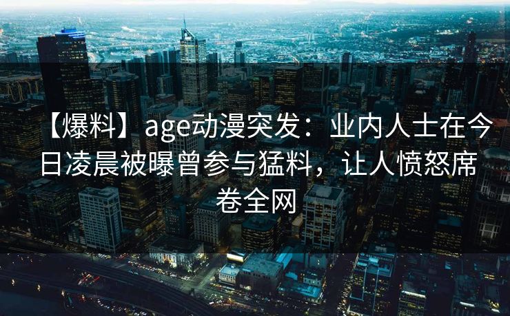 【爆料】age动漫突发：业内人士在今日凌晨被曝曾参与猛料，让人愤怒席卷全网