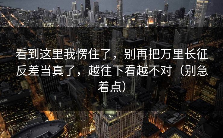 详细阅读:看到这里我愣住了,别再把万里长征反差当真了,越往下看越不对(别急着点) 看到这里我愣住了,别再把万里长征反差当真了,越往下看越不对(别急着点)