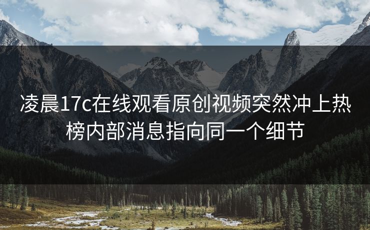 凌晨17c在线观看原创视频突然冲上热榜内部消息指向同一个细节