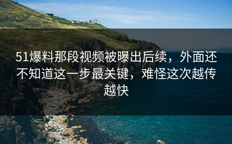 51爆料那段视频被曝出后续，外面还不知道这一步最关键，难怪这次越传越快