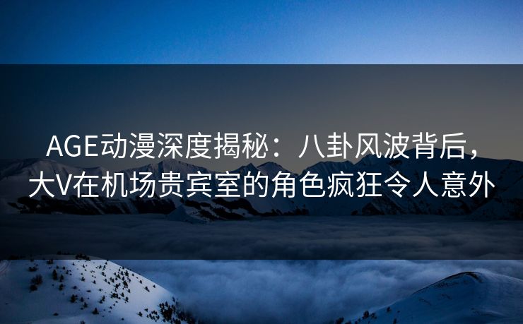 AGE动漫深度揭秘：八卦风波背后，大V在机场贵宾室的角色疯狂令人意外