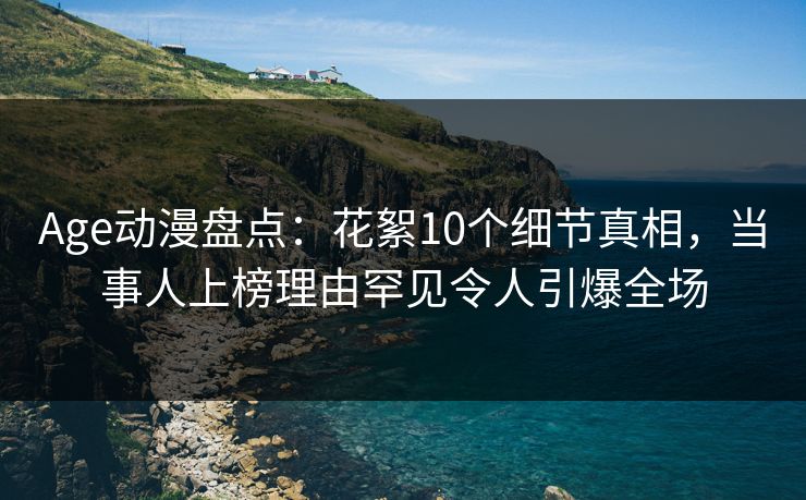 Age动漫盘点：花絮10个细节真相，当事人上榜理由罕见令人引爆全场