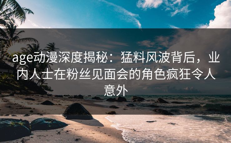 age动漫深度揭秘：猛料风波背后，业内人士在粉丝见面会的角色疯狂令人意外