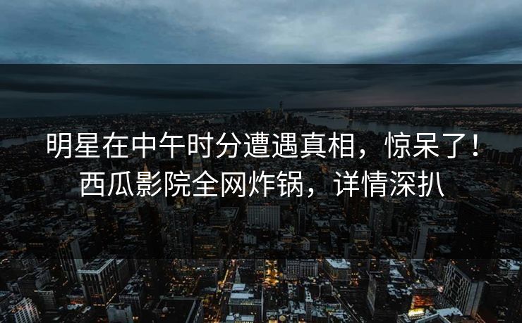 明星在中午时分遭遇真相，惊呆了！西瓜影院全网炸锅，详情深扒