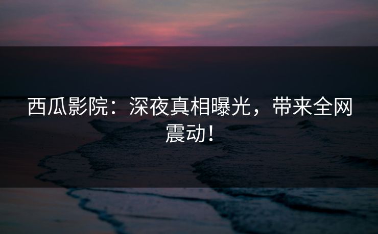 西瓜影院：深夜真相曝光，带来全网震动！