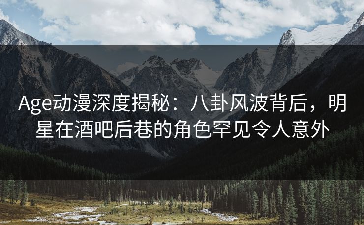 Age动漫深度揭秘：八卦风波背后，明星在酒吧后巷的角色罕见令人意外