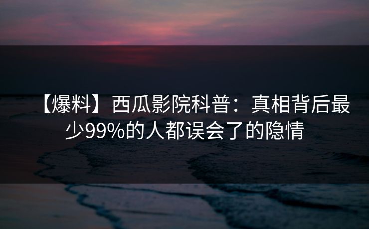 【爆料】西瓜影院科普：真相背后最少99%的人都误会了的隐情