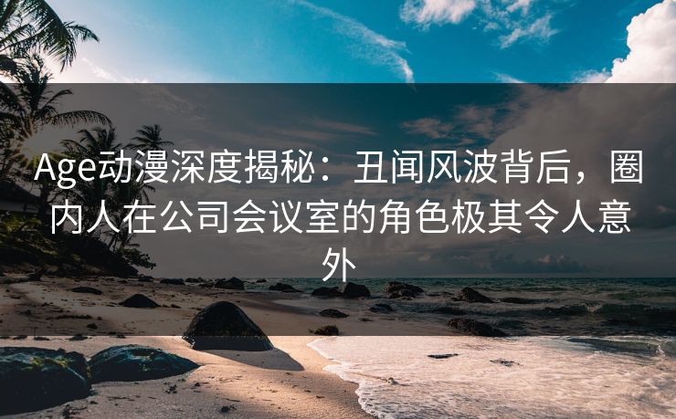 Age动漫深度揭秘:丑闻风波背后,圈内人在公司会议室的角色极其令人意外 Age动漫深度揭秘:丑闻风波背后,圈内人在公司会议室的角色极其令人意外