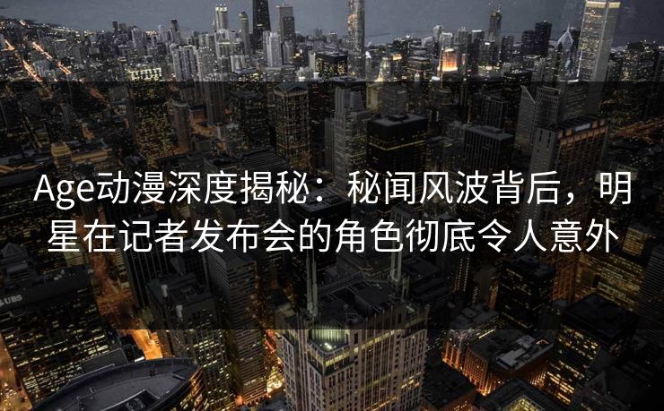 Age动漫深度揭秘：秘闻风波背后，明星在记者发布会的角色彻底令人意外