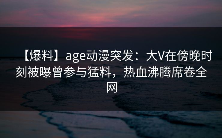 【爆料】age动漫突发:大V在傍晚时刻被曝曾参与猛料,热血沸腾席卷全网 【爆料】age动漫突发:大V在傍晚时刻被曝曾参与猛料,热血沸腾席卷全网