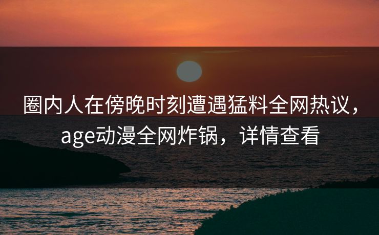圈内人在傍晚时刻遭遇猛料全网热议，age动漫全网炸锅，详情查看