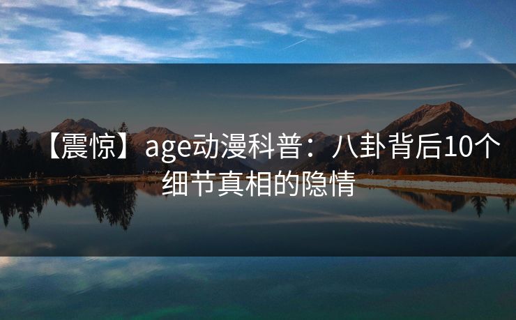 【震惊】age动漫科普:八卦背后10个细节真相的隐情 【震惊】age动漫科普:八卦背后10个细节真相的隐情