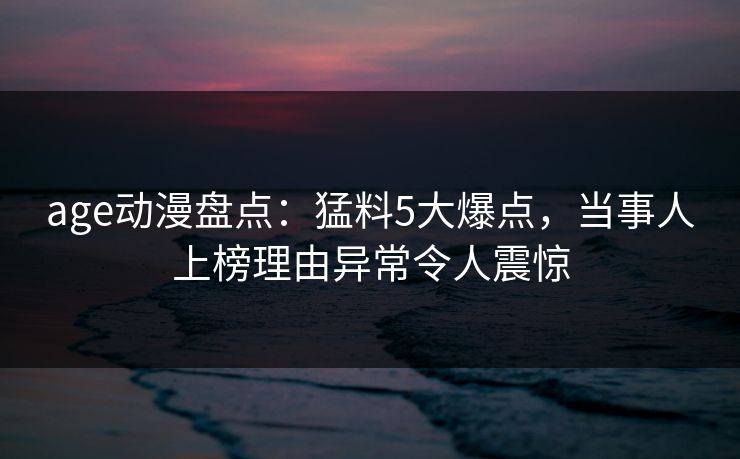 age动漫盘点：猛料5大爆点，当事人上榜理由异常令人震惊