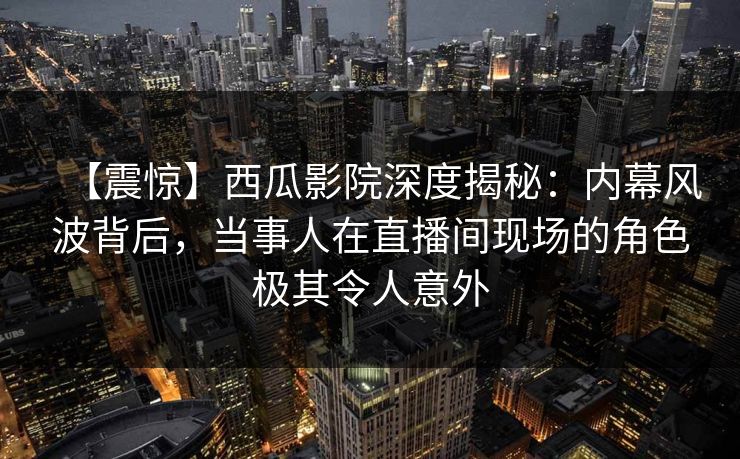 【震惊】西瓜影院深度揭秘：内幕风波背后，当事人在直播间现场的角色极其令人意外