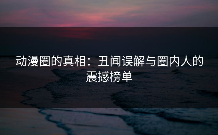 动漫圈的真相：丑闻误解与圈内人的震撼榜单