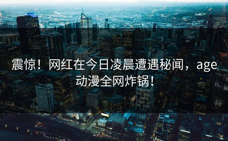 震惊！网红在今日凌晨遭遇秘闻，age动漫全网炸锅！