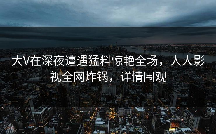大V在深夜遭遇猛料惊艳全场，人人影视全网炸锅，详情围观