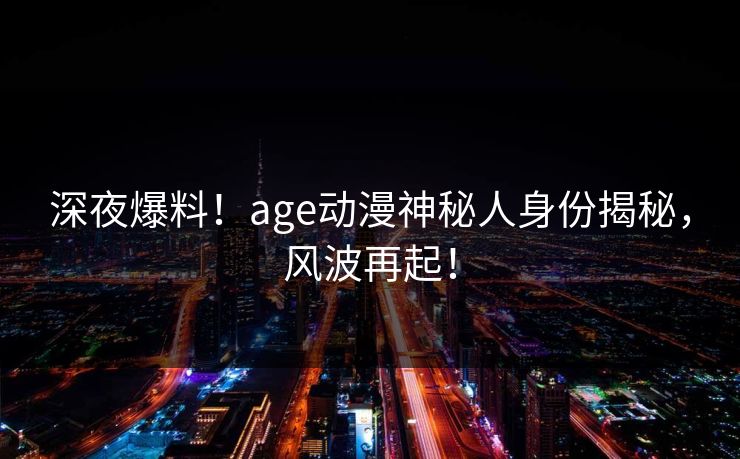 深夜爆料！age动漫神秘人身份揭秘，风波再起！