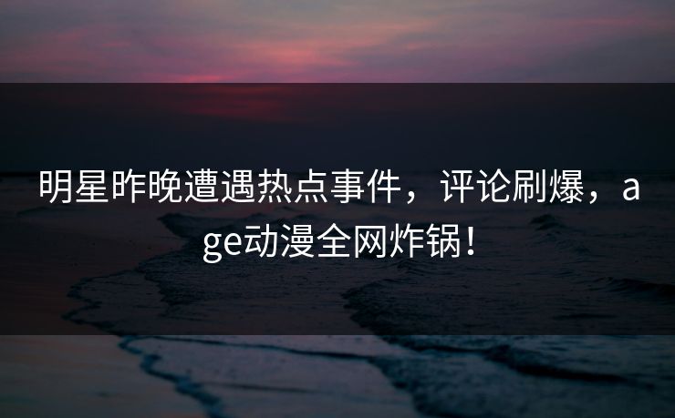 明星昨晚遭遇热点事件,评论刷爆,age动漫全网炸锅! 明星昨晚遭遇热点事件,评论刷爆,age动漫全网炸锅!