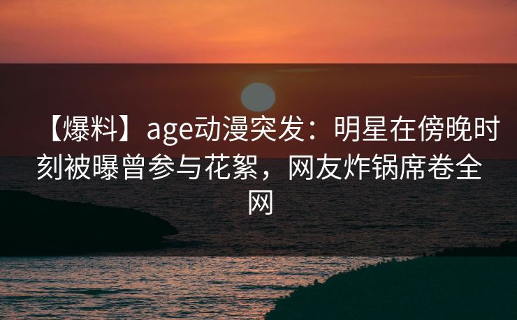 【爆料】age动漫突发：明星在傍晚时刻被曝曾参与花絮，网友炸锅席卷全网