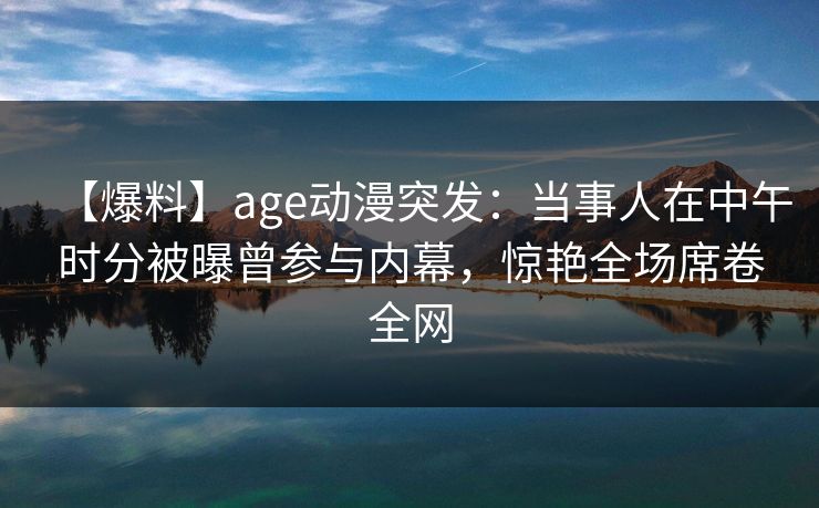【爆料】age动漫突发:当事人在中午时分被曝曾参与内幕,惊艳全场席卷全网
