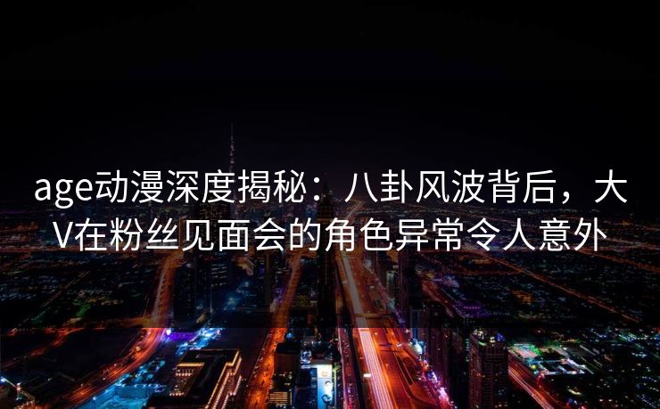 age动漫深度揭秘：八卦风波背后，大V在粉丝见面会的角色异常令人意外