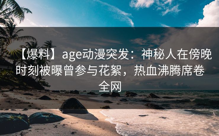 【爆料】age动漫突发：神秘人在傍晚时刻被曝曾参与花絮，热血沸腾席卷全网