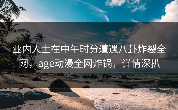 业内人士在中午时分遭遇八卦炸裂全网，age动漫全网炸锅，详情深扒