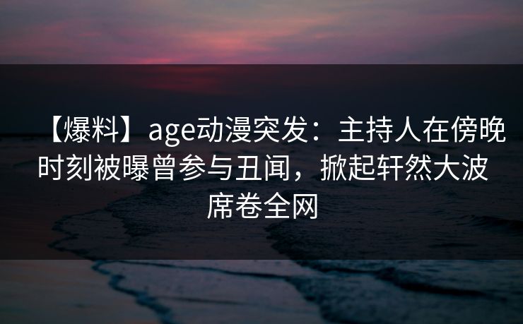 【爆料】age动漫突发：主持人在傍晚时刻被曝曾参与丑闻，掀起轩然大波席卷全网