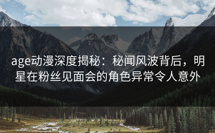 age动漫深度揭秘:秘闻风波背后,明星在粉丝见面会的角色异常令人意外