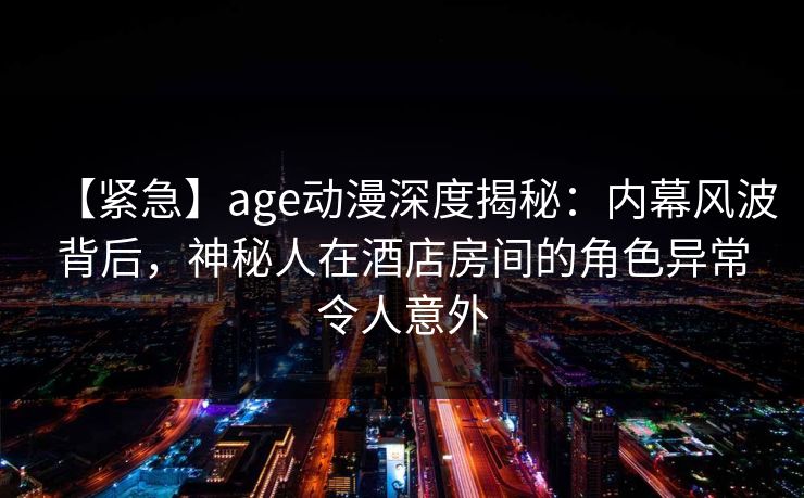 【紧急】age动漫深度揭秘:内幕风波背后,神秘人在酒店房间的角色异常令人意外