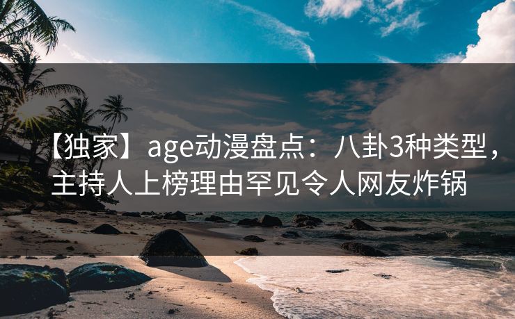 【独家】age动漫盘点:八卦3种类型,主持人上榜理由罕见令人网友炸锅