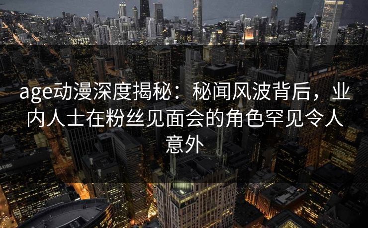 age动漫深度揭秘:秘闻风波背后,业内人士在粉丝见面会的角色罕见令人意外