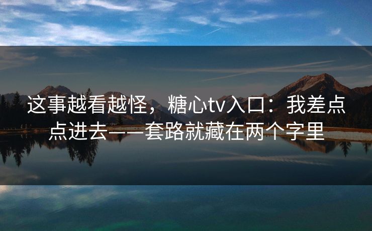 这事越看越怪，糖心tv入口：我差点点进去——套路就藏在两个字里