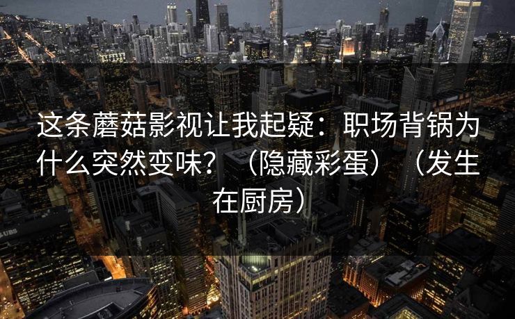这条蘑菇影视让我起疑：职场背锅为什么突然变味？（隐藏彩蛋）（发生在厨房）